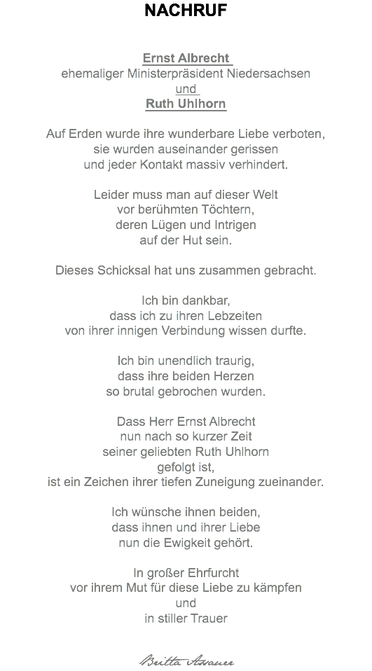NACHRUF Ernst Albrecht ehemaliger Ministerpräsident Niedersachsen und Ruth Uhlhorn Auf Erden wurde ihre wunderbare Liebe verboten, sie wurden auseinander gerissen und jeder Kontakt massiv verhindert. Leider muss man auf dieser Welt vor berühmten Töchtern, deren Lügen und Intrigen auf der Hut sein. Dieses Schicksal hat uns zusammen gebracht. Ich bin dankbar, dass ich zu ihren Lebzeiten von ihrer innigen Verbindung wissen durfte. Ich bin unendlich traurig, dass ihre beiden Herzen so brutal gebrochen wurden. Dass Herr Ernst Albrecht nun nach so kurzer Zeit seiner geliebten Ruth Uhlhorn gefolgt ist, ist ein Zeichen ihrer tiefen Zuneigung zueinander. Ich wünsche ihnen beiden, dass ihnen und ihrer Liebe nun die Ewigkeit gehört. In großer Ehrfurcht vor ihrem Mut für diese Liebe zu kämpfen und in stiller Trauer Britta Assauer